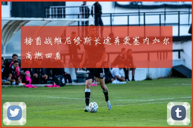 榜首战维尼修斯长途奔袭塞内加尔高燃回看
