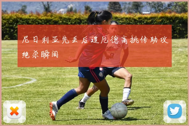 尼日利亚先丢后追厄德高挑传助攻绝杀瞬间
