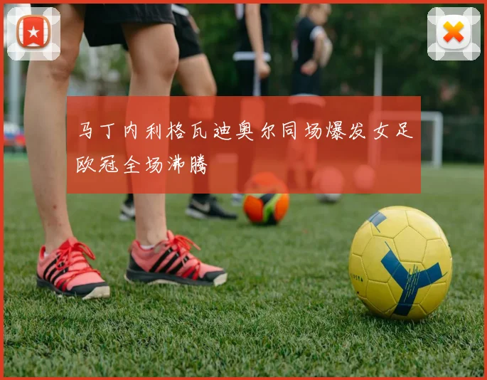 马丁内利格瓦迪奥尔同场爆发女足欧冠全场沸腾