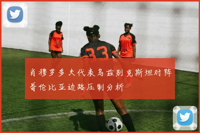 肖穆罗多夫代表乌兹别克斯坦对阵哥伦比亚边路压制分析