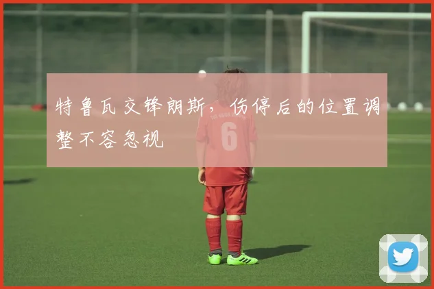 特鲁瓦交锋朗斯，伤停后的位置调整不容忽视