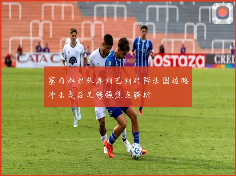 塞内加尔队库利巴利对阵法国边路冲击是否足够强焦点解析