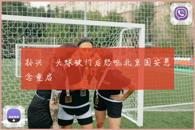 孙兴慜头球破门后怒吼北京国安悬念重启