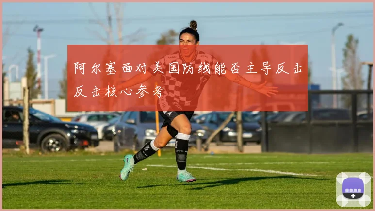 阿尔塞面对美国防线能否主导反击反击核心参考