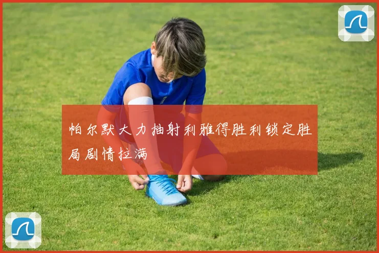 帕尔默大力抽射利雅得胜利锁定胜局剧情拉满