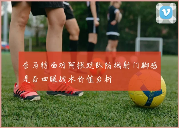 奈马特面对阿根廷队防线射门脚感是否回暖战术价值分析