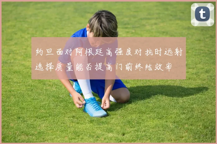 约旦面对阿根廷高强度对抗时远射选择质量能否提高门前终结效率