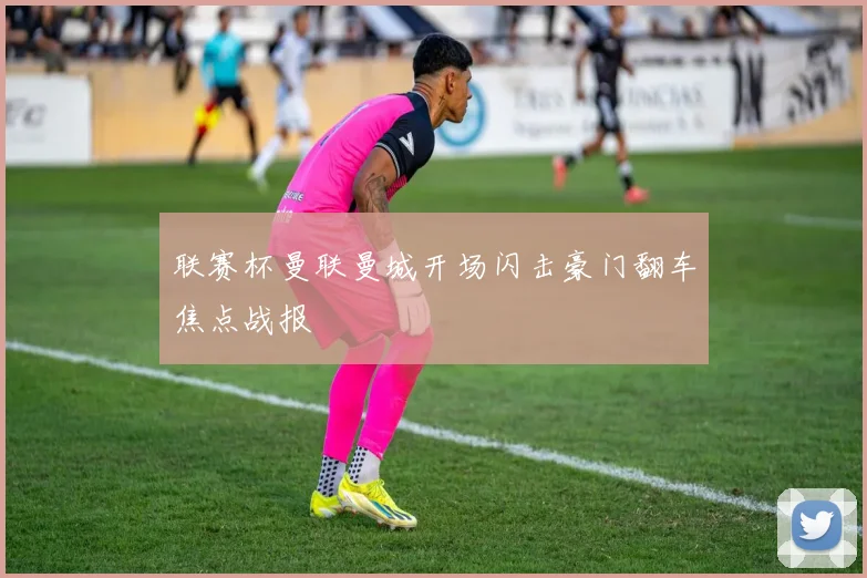联赛杯曼联曼城开场闪击豪门翻车焦点战报