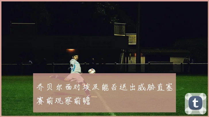 乔贝尔面对埃及能否送出威胁直塞赛前观察前瞻