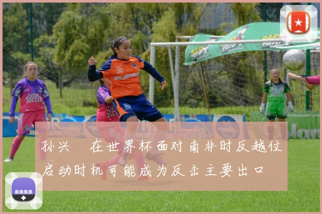 孙兴慜在世界杯面对南非时反越位启动时机可能成为反击主要出口
