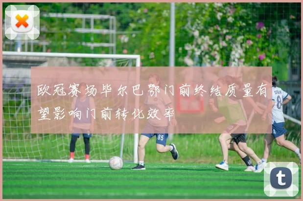 欧冠赛场毕尔巴鄂门前终结质量有望影响门前转化效率