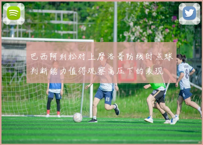 巴西阿利松对上摩洛哥防线时点球判断能力值得观察高压下的表现