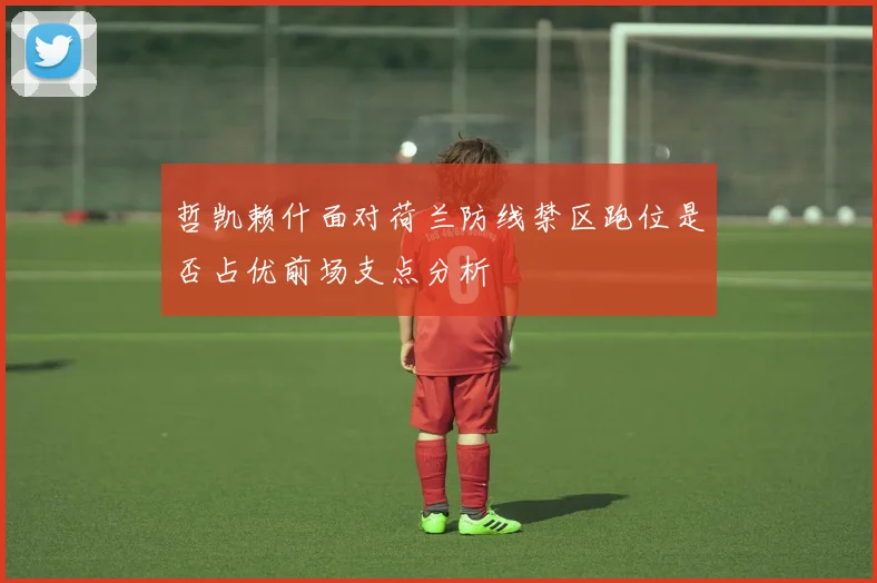 哲凯赖什面对荷兰防线禁区跑位是否占优前场支点分析