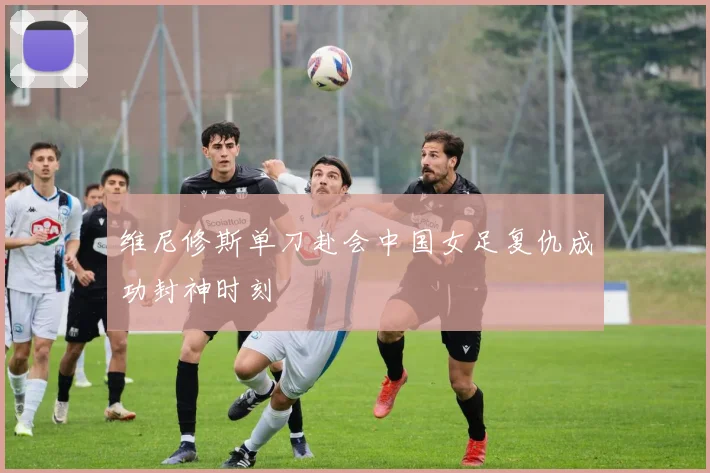 维尼修斯单刀赴会中国女足复仇成功封神时刻