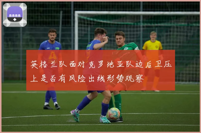 英格兰队面对克罗地亚队边后卫压上是否有风险出线形势观察