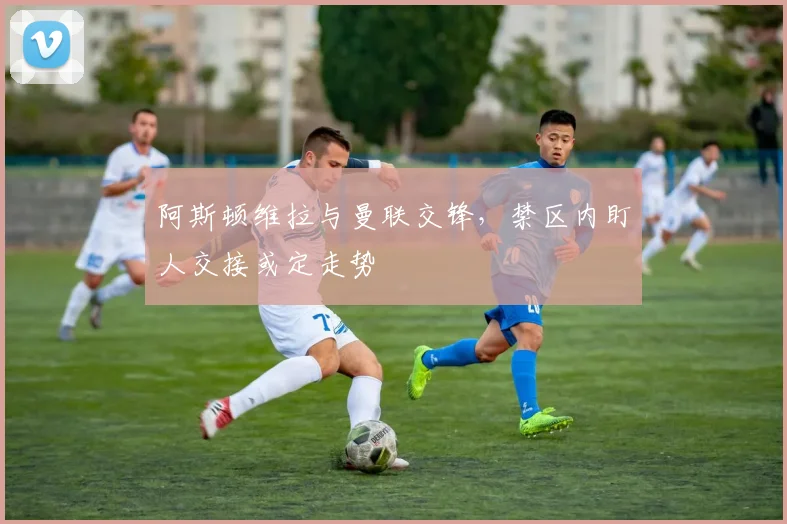 阿斯顿维拉与曼联交锋，禁区内盯人交接或定走势
