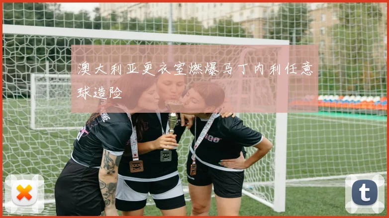 澳大利亚更衣室燃爆马丁内利任意球造险