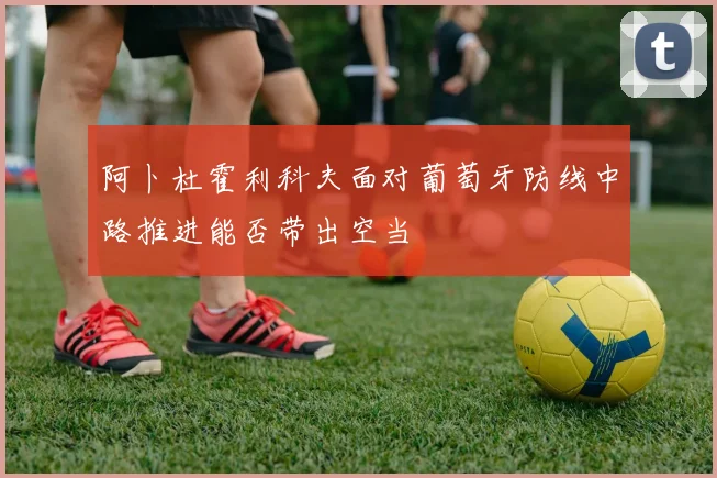 阿卜杜霍利科夫面对葡萄牙防线中路推进能否带出空当