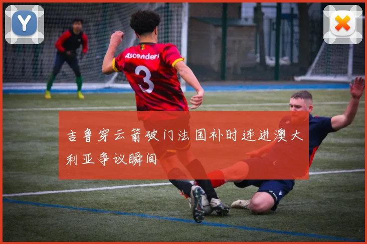 吉鲁穿云箭破门法国补时连进澳大利亚争议瞬间