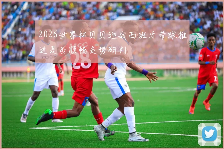 2026世界杯贝贝迎战西班牙带球推进是否顺畅走势研判