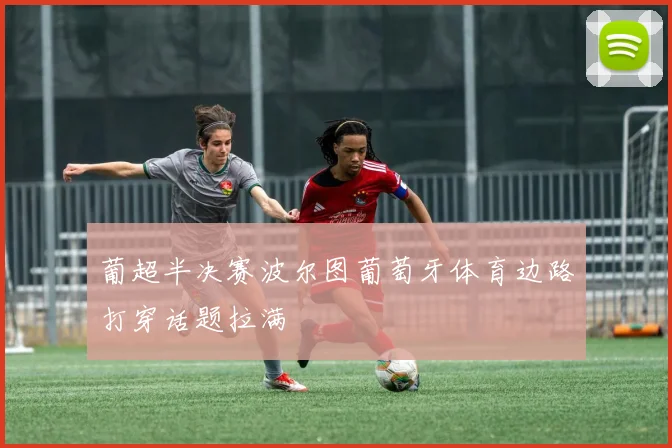 葡超半决赛波尔图葡萄牙体育边路打穿话题拉满