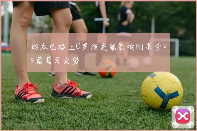 姆本巴碰上C罗谁更能影响刚果金vs葡萄牙走势