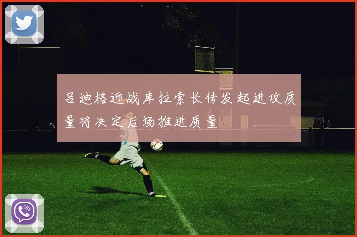 吕迪格迎战库拉索长传发起进攻质量将决定后场推进质量