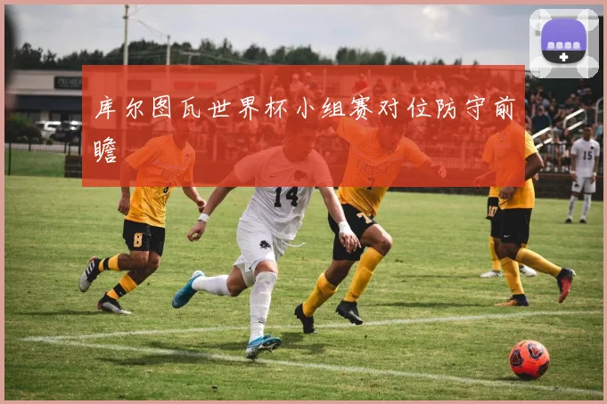 库尔图瓦世界杯小组赛对位防守前瞻
