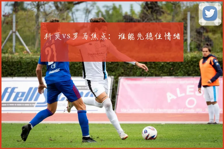 科莫vs罗马焦点：谁能先稳住情绪