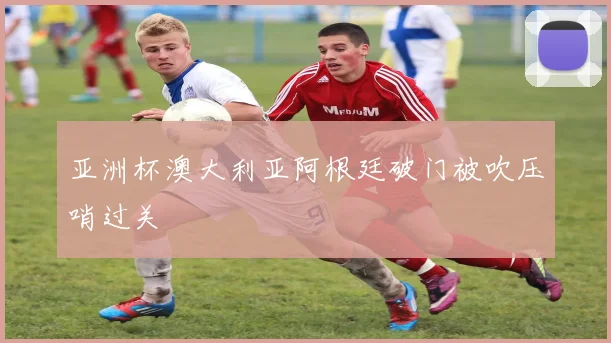 亚洲杯澳大利亚阿根廷破门被吹压哨过关