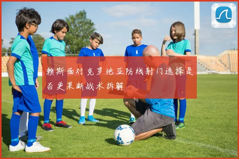 赖斯面对克罗地亚防线射门选择是否更果断战术拆解