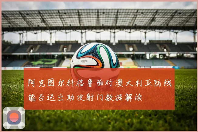 阿克图尔科格鲁面对澳大利亚防线能否送出助攻射门数据解读