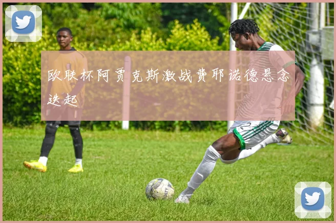 欧联杯阿贾克斯激战费耶诺德悬念迭起