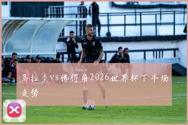 乌拉圭vs佛得角2026世界杯下半场走势