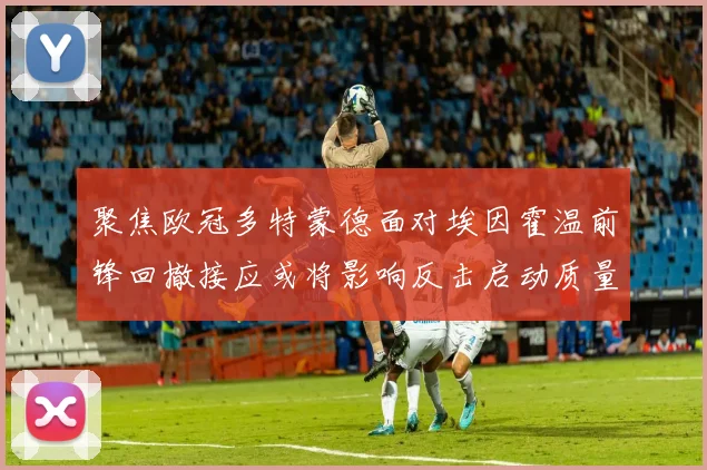 聚焦欧冠多特蒙德面对埃因霍温前锋回撤接应或将影响反击启动质量