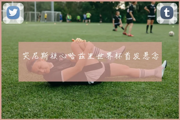 突尼斯核心哈兹里世界杯首发悬念