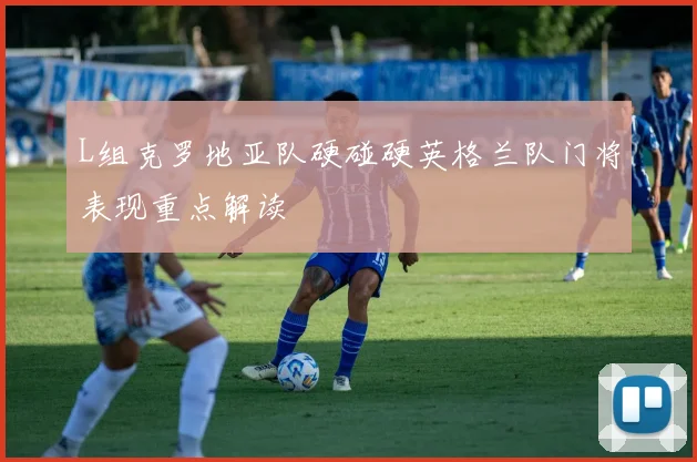 L组克罗地亚队硬碰硬英格兰队门将表现重点解读