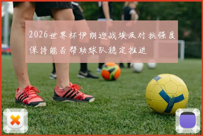 2026世界杯伊朗迎战埃及对抗强度保持能否帮助球队稳定推进
