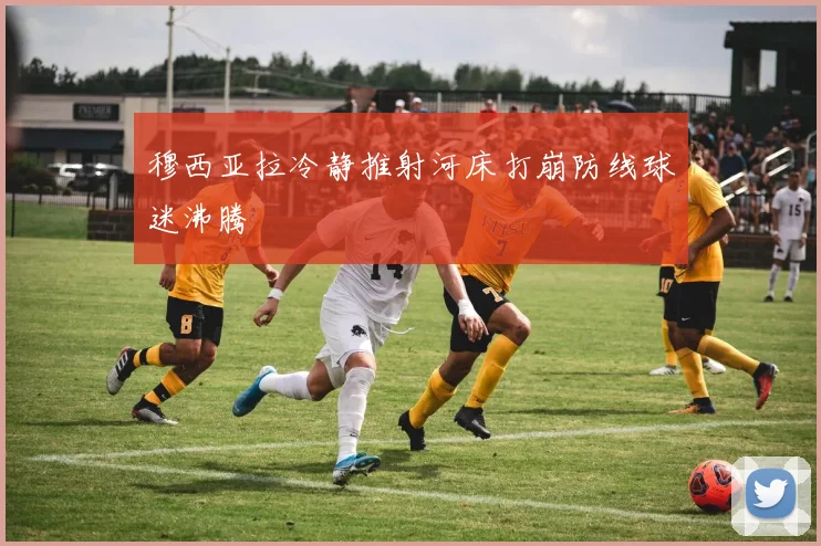 穆西亚拉冷静推射河床打崩防线球迷沸腾