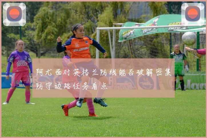 阿尤面对英格兰防线能否破解密集防守边路任务看点