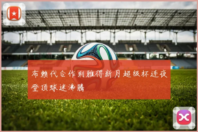 布赖代合作利雅得新月超级杯连夜登顶球迷沸腾