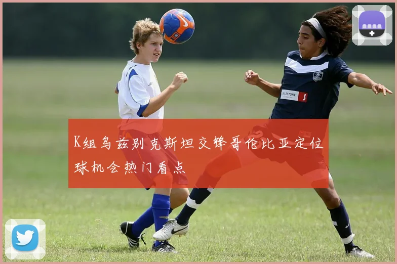 K组乌兹别克斯坦交锋哥伦比亚定位球机会热门看点
