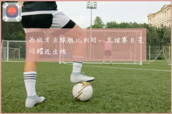 西班牙点球胜比利时，友谊赛巨星闪耀近出线