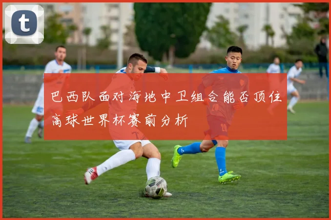 巴西队面对海地中卫组合能否顶住高球世界杯赛前分析