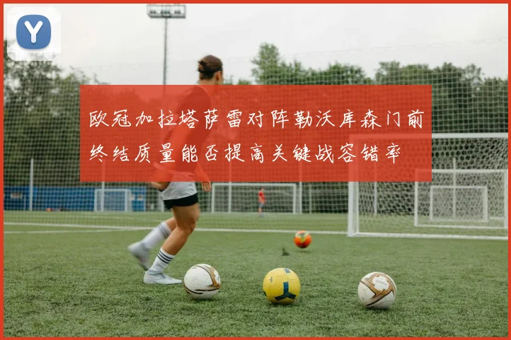 欧冠加拉塔萨雷对阵勒沃库森门前终结质量能否提高关键战容错率