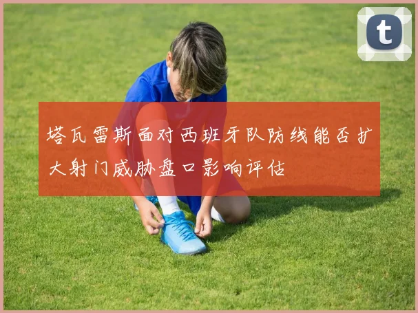 塔瓦雷斯面对西班牙队防线能否扩大射门威胁盘口影响评估