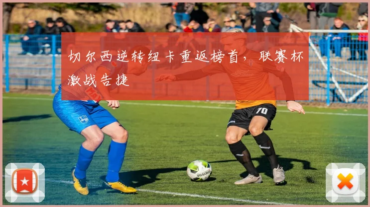 切尔西逆转纽卡重返榜首，联赛杯激战告捷