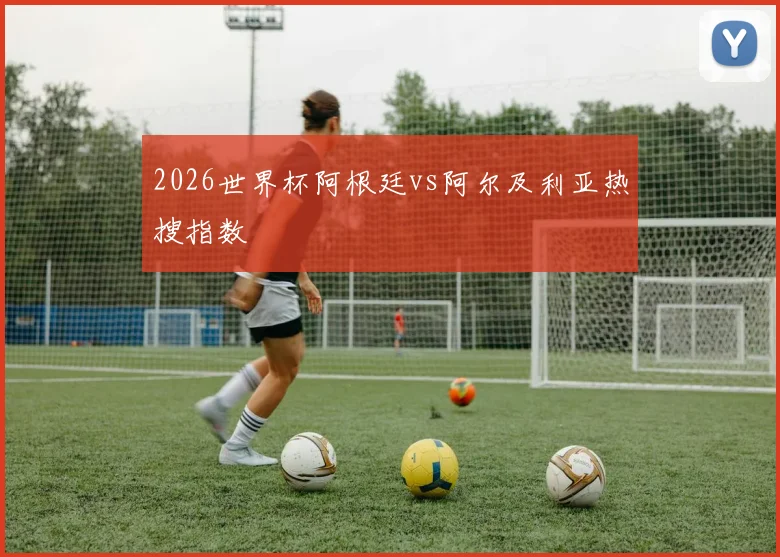 2026世界杯阿根廷vs阿尔及利亚热搜指数