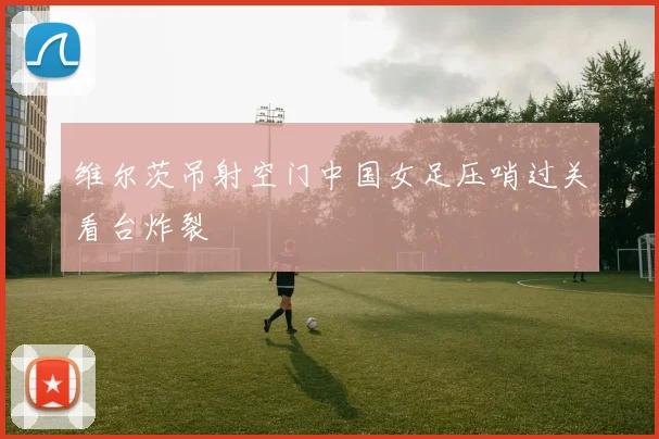 维尔茨吊射空门中国女足压哨过关看台炸裂