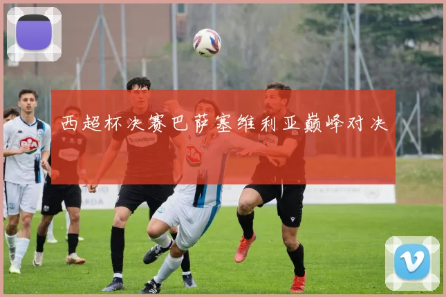 西超杯决赛巴萨塞维利亚巅峰对决